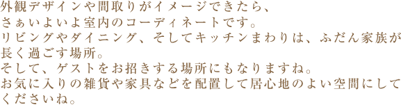 外観デザインや間取りがイメージできたら、さぁいよいよ室内のコーディネートです。リビングやダイニング、そしてキッチンまわりは、ふだん家族が長く過ごす場所。そして、ゲストをお招きする場所にもなりますね。お気に入りの雑貨や家具などを配置して居心地のよい空間にしてくださいね。