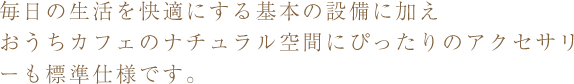 毎日の生活を快適にする基本の設備に加えおうちカフェのナチュラル空間にぴったりのアクセサリーも標準仕様です。